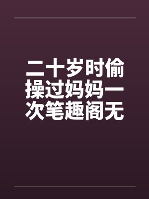 二十岁时偷操过妈妈一次笔趣阁无弹窗